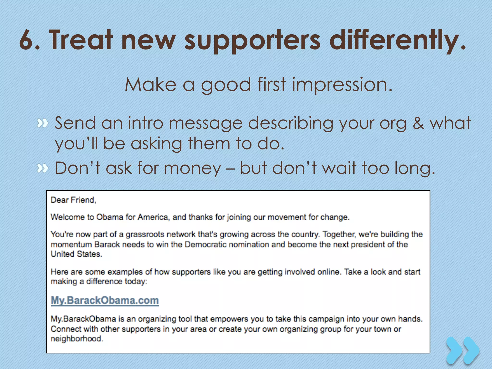 6. Treat new supporters differently.
           Make a good first impression.
 "   Send an intro message describing your org & what
     you’ll be asking them to do.
 "   Don’t ask for money – but don’t wait too long.
 