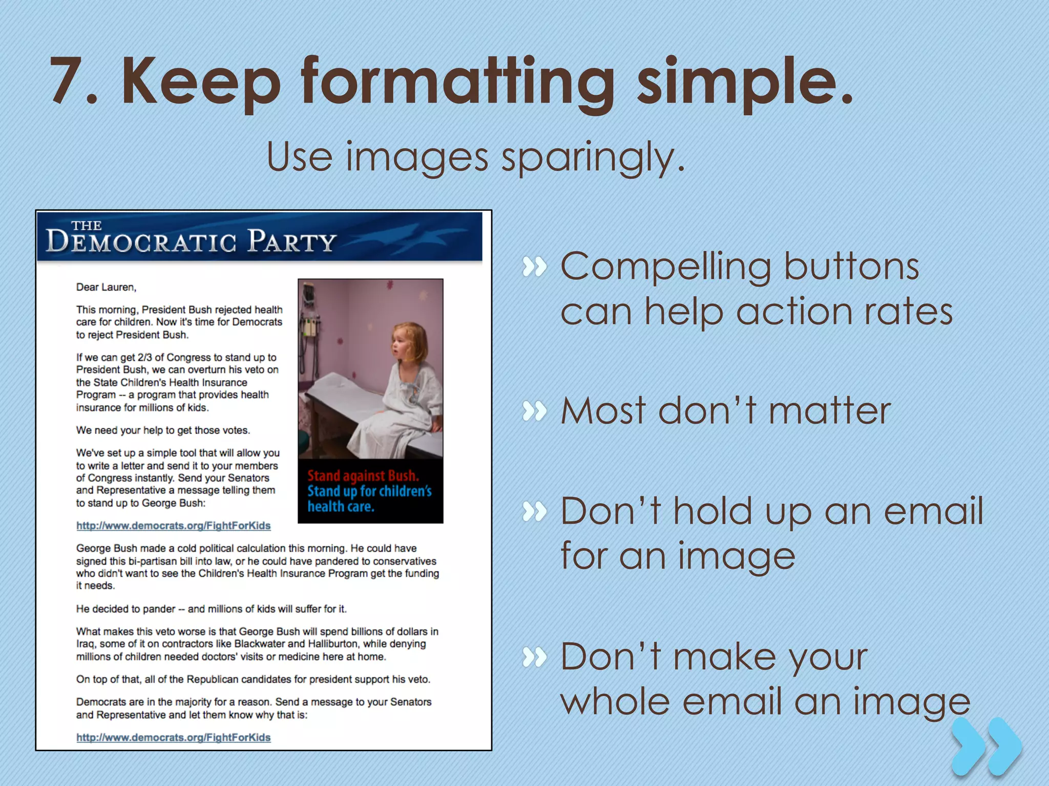 7. Keep formatting simple.
       Use images sparingly.

                   "   Compelling buttons
                       can help action rates

                   "   Most don’t matter

                   "   Don’t hold up an email
                       for an image

                   "   Don’t make your
                       whole email an image
 