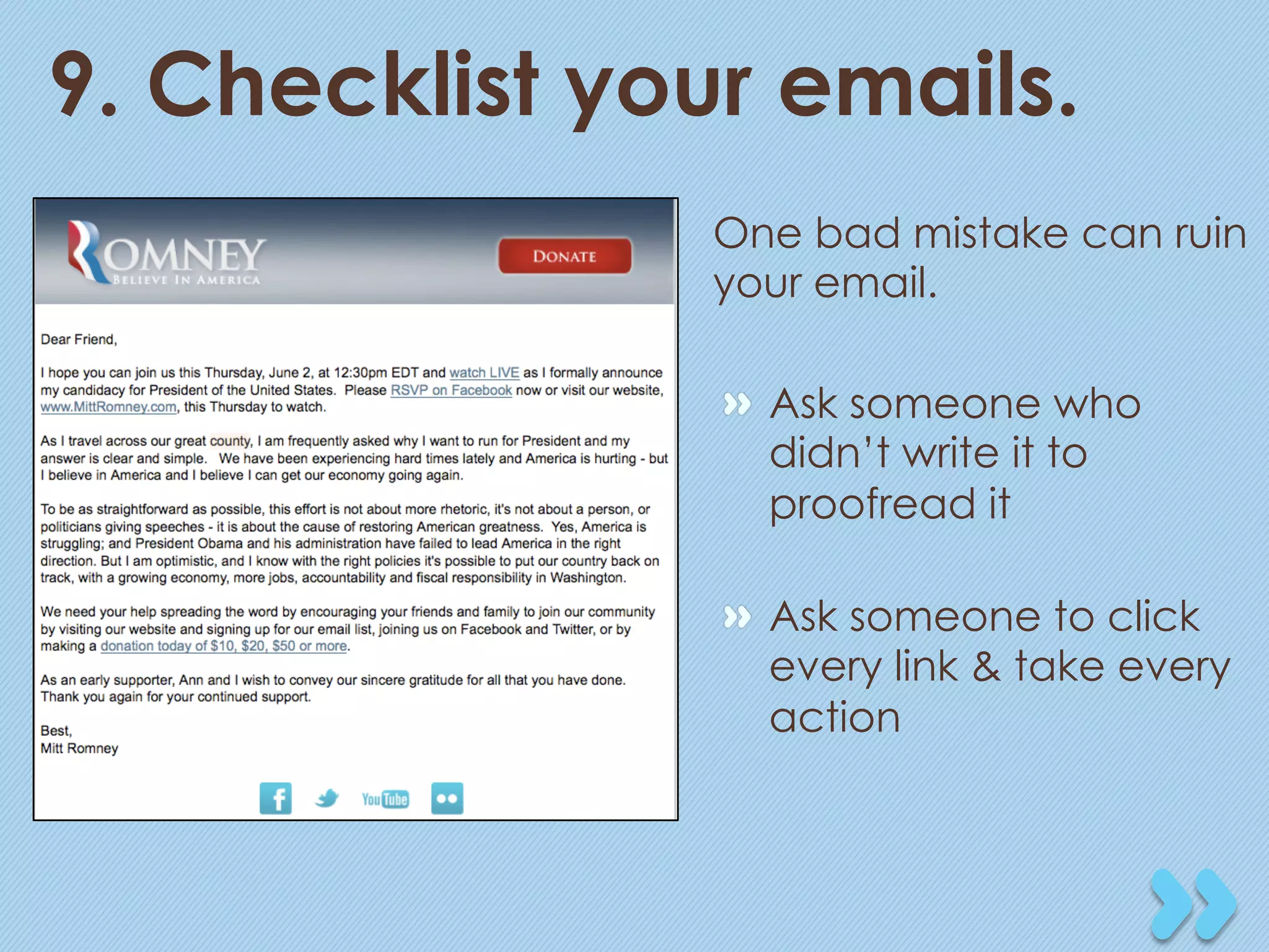 9. Checklist your emails.
                One bad mistake can ruin
                your email.

                "   Ask someone who
                    didn’t write it to
                    proofread it

                "   Ask someone to click
                    every link & take every
                    action
 