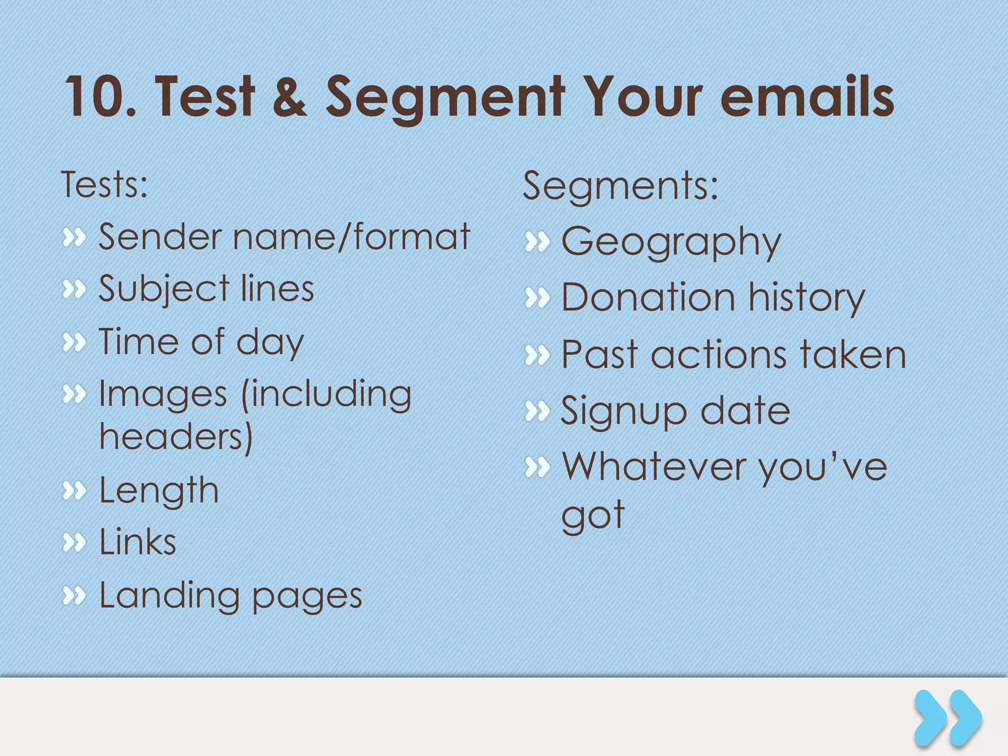 10. Test & Segment Your emails
Tests:                   Segments:
"   Sender name/format   "  Geography
"   Subject lines        "  Donation history
"   Time of day          "  Past actions taken
"   Images (including    "  Signup date
    headers)
                         "  Whatever you’ve
"   Length
                            got
"   Links
"   Landing pages
 
