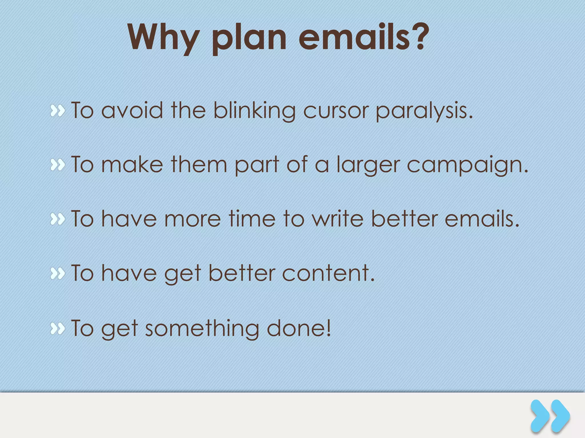 Why plan emails?
" To avoid the blinking cursor paralysis.

" To make them part of a larger campaign.

" To have more time to write better emails.

" To have get better content.

" To get something done!
 