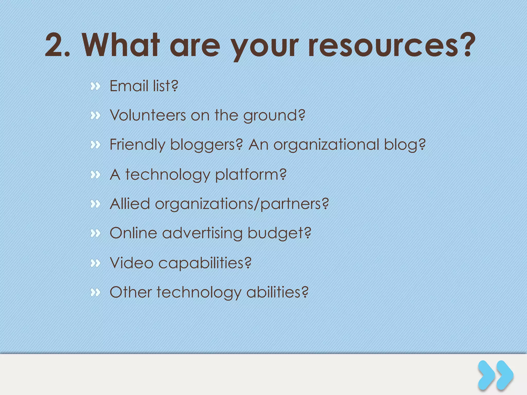 2. What are your resources?
  "   Email list?
  "   Volunteers on the ground?
  "   Friendly bloggers? An organizational blog?
  "   A technology platform?
  "   Allied organizations/partners?
  "   Online advertising budget?
  "   Video capabilities?
  "   Other technology abilities?
 