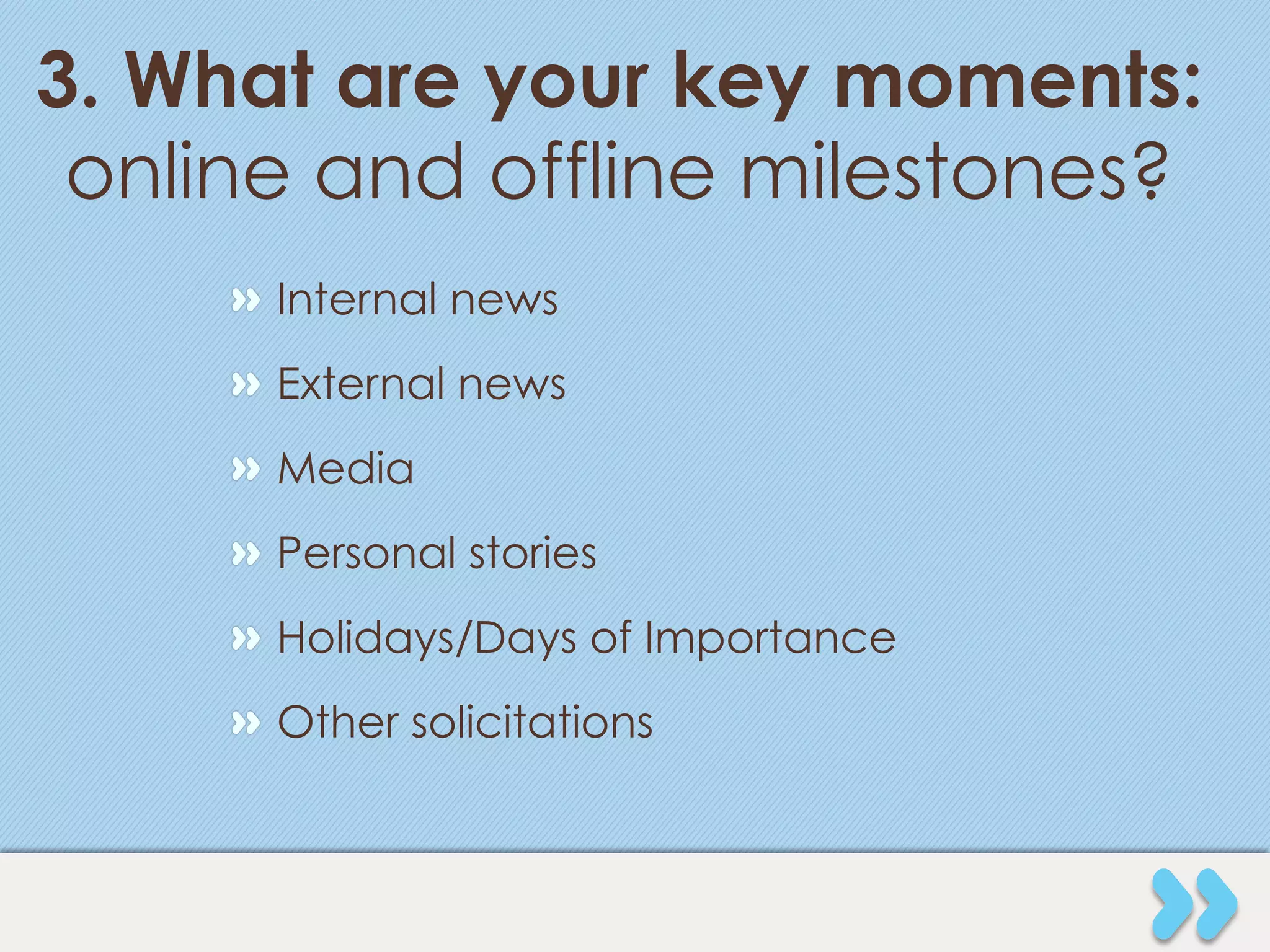 3. What are your key moments:
 online and offline milestones?
     " Internal news
     " External news
     " Media
     " Personal stories
     " Holidays/Days of Importance
     " Other solicitations
 