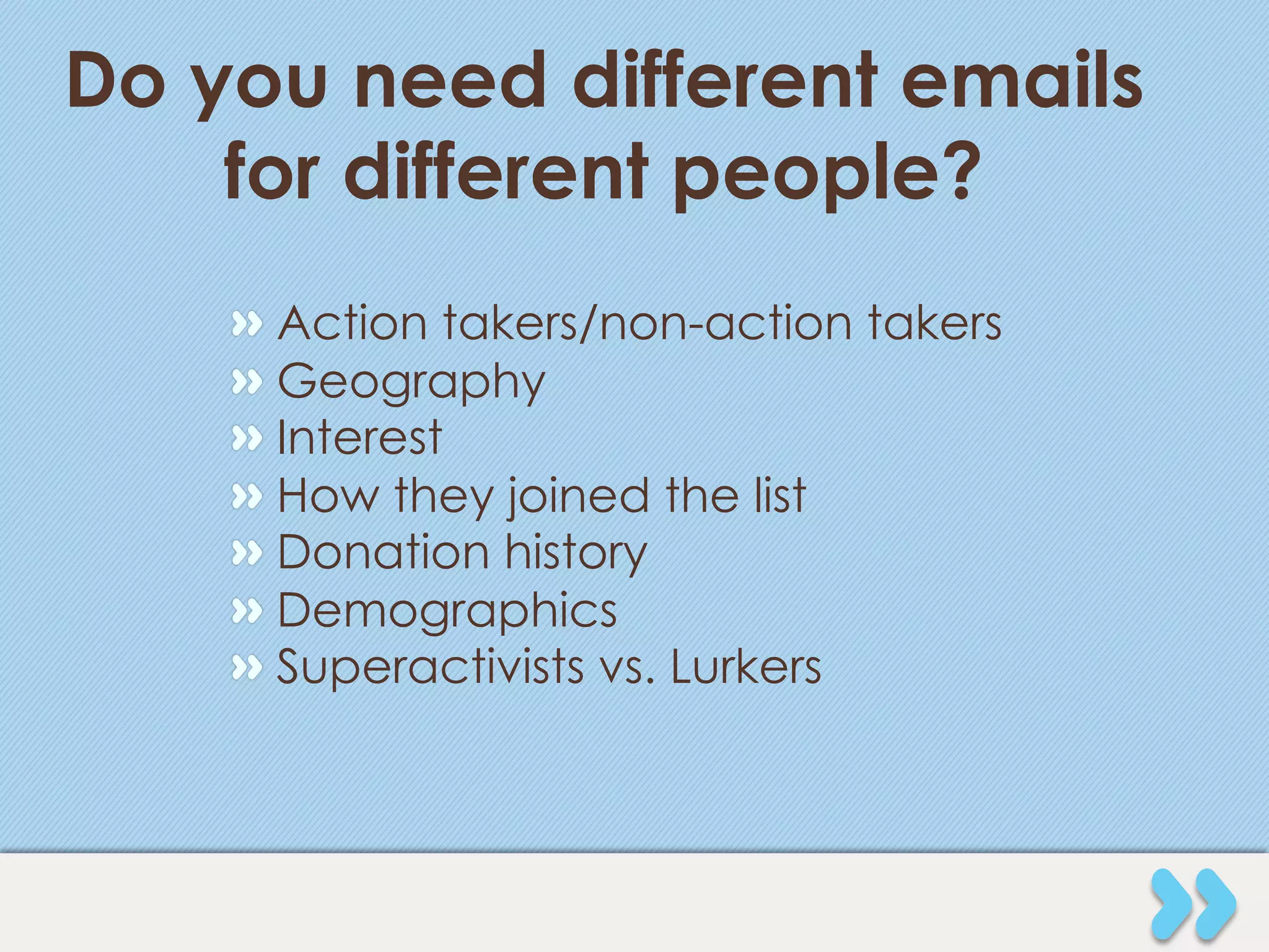 Do you need different emails
    for different people?
    "   Action takers/non-action takers
    "   Geography
    "   Interest
    "   How they joined the list
    "   Donation history
    "   Demographics
    "   Superactivists vs. Lurkers
 