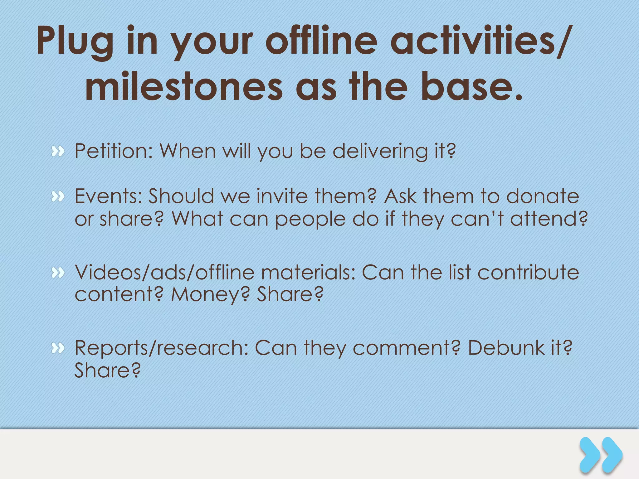 Plug in your offline activities/
   milestones as the base.
" Petition: When will you be delivering it?

" Events: Should we invite them? Ask them to donate
  or share? What can people do if they can’t attend?

" Videos/ads/offline materials: Can the list contribute
  content? Money? Share?

" Reports/research: Can they comment? Debunk it?
  Share?
 
