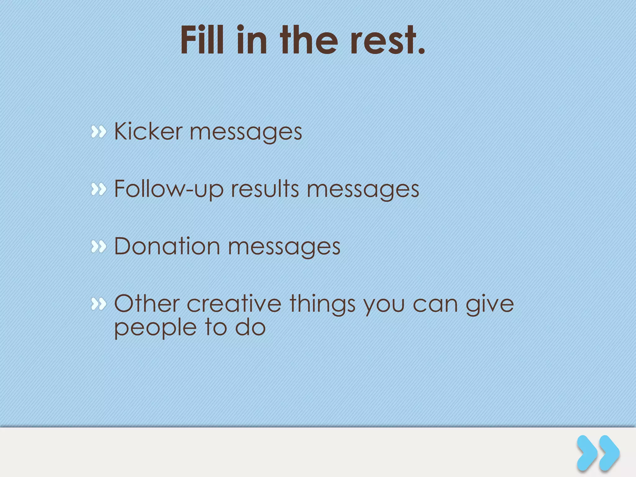Fill in the rest.

" Kicker messages

" Follow-up results messages

" Donation messages

" Other creative things you can give
  people to do
 