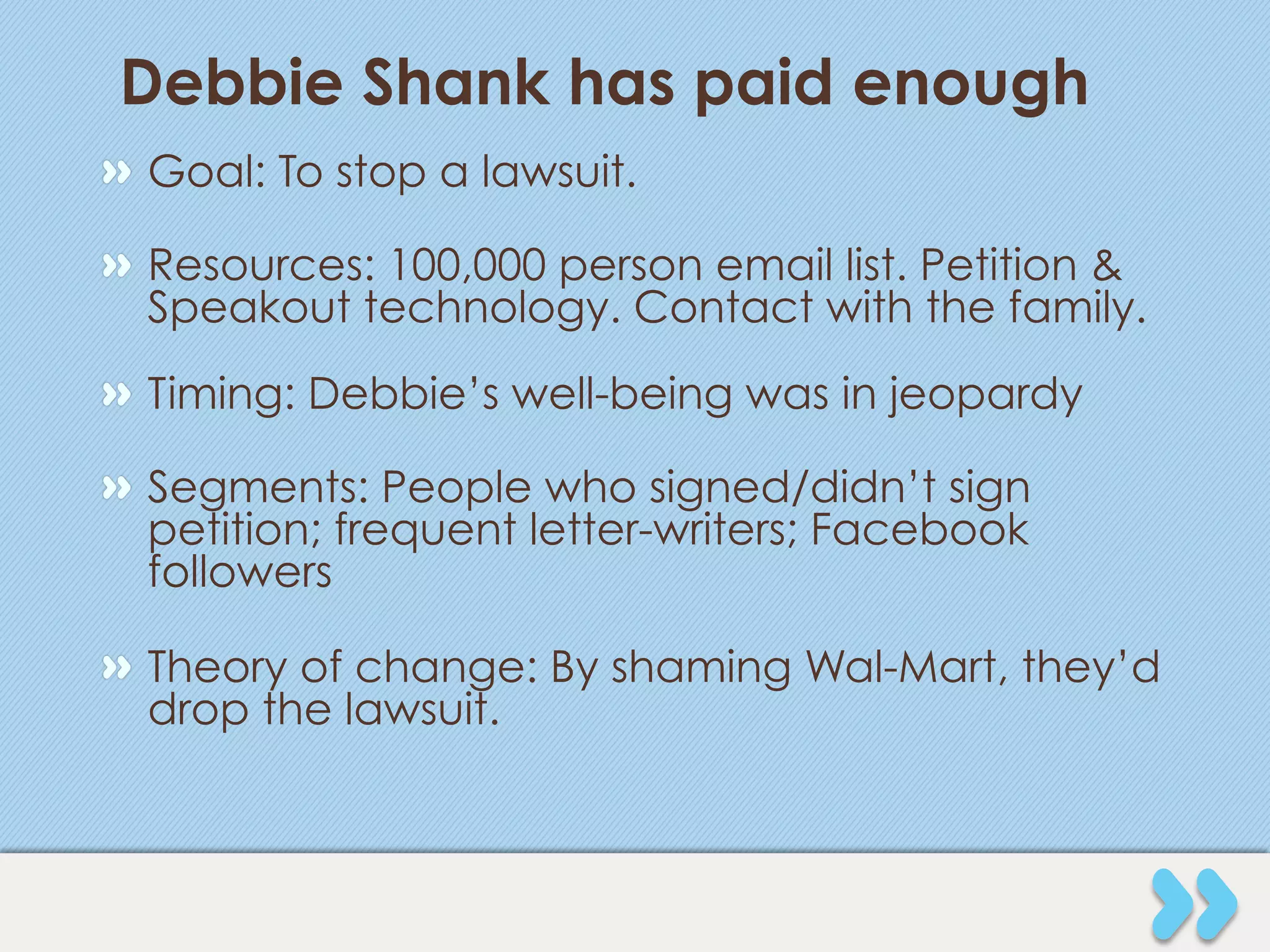 Debbie Shank has paid enough
" Goal: To stop a lawsuit.

" Resources: 100,000 person email list. Petition &
  Speakout technology. Contact with the family.
" Timing: Debbie’s well-being was in jeopardy

" Segments: People who signed/didn’t sign
  petition; frequent letter-writers; Facebook
  followers

" Theory of change: By shaming Wal-Mart, they’d
  drop the lawsuit.
 