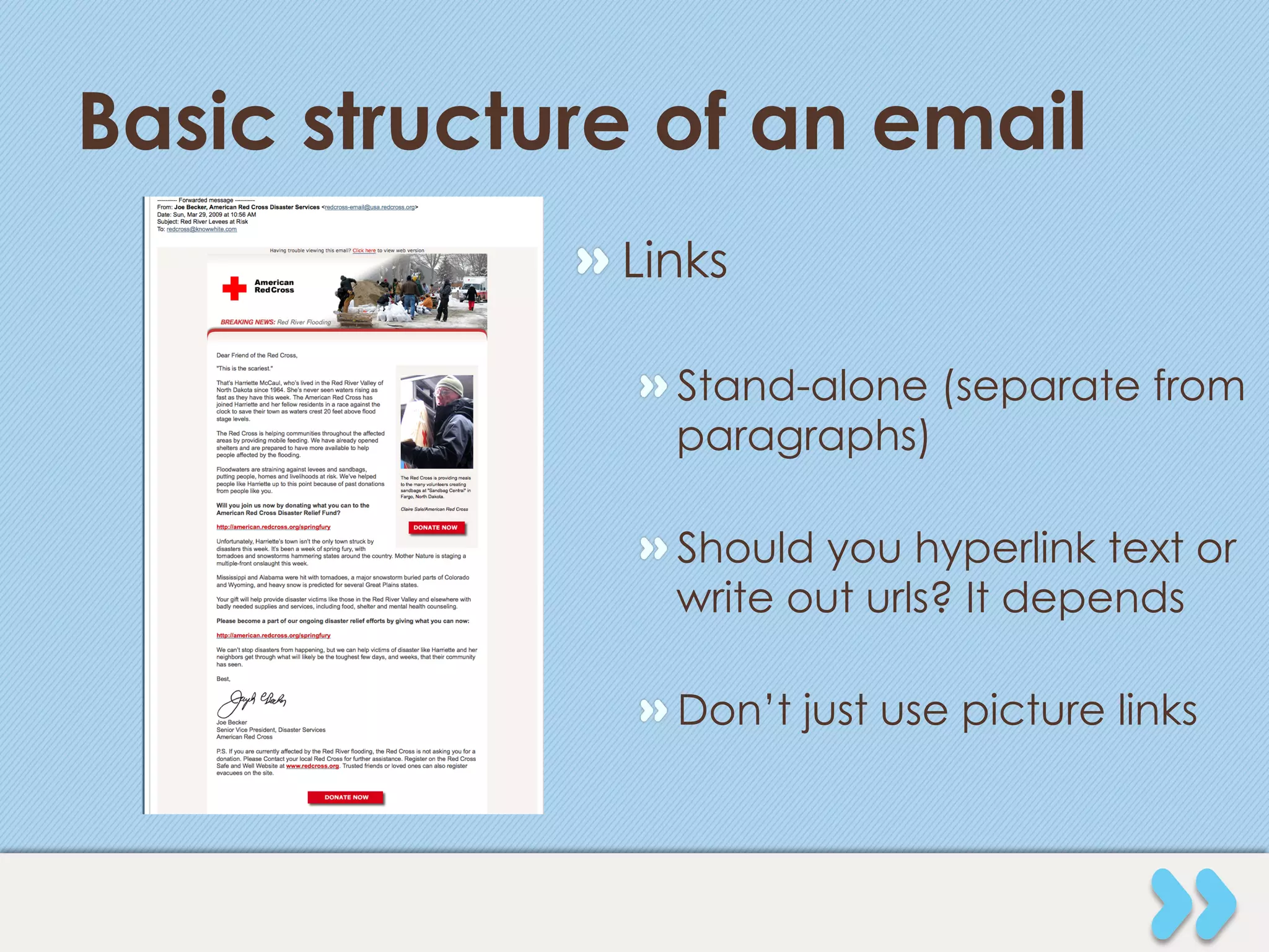 Basic structure of an email
             "  Links

                "  Stand-alone (separate from
                   paragraphs)

                "  Should you hyperlink text or
                   write out urls? It depends

                "  Don’t just use picture links
 