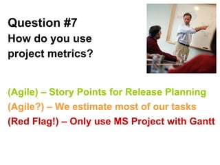 Question #7   How do you use project metrics?   (Agile) – Story Points for Release Planning (Agile?) – We estimate most of our tasks (Red Flag!) – Only use MS Project with Gantt 