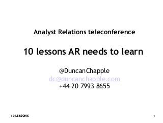 10 LESSONS 1
Analyst Relations teleconference
10 lessons AR needs to learn
@DuncanChapple
dc@duncanchapple.com
+44 20 7993 8655
 