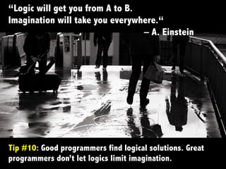 Tip #10: Good programmers find logical solutions. Great
programmers don’t let logics limit imagination.	
  
“Logic will get you from A to B.
Imagination will take you everywhere.“
– A. Einstein
 
