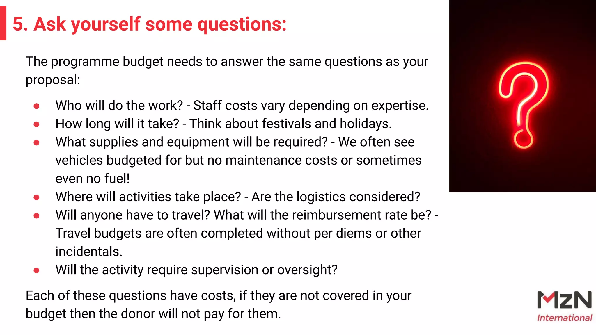 5. Ask yourself some questions:
The programme budget needs to answer the same questions as your
proposal:
● Who will do the work? - Staff costs vary depending on expertise.
● How long will it take? - Think about festivals and holidays.
● What supplies and equipment will be required? - We often see
vehicles budgeted for but no maintenance costs or sometimes
even no fuel!
● Where will activities take place? - Are the logistics considered?
● Will anyone have to travel? What will the reimbursement rate be? -
Travel budgets are often completed without per diems or other
incidentals.
● Will the activity require supervision or oversight?
Each of these questions have costs, if they are not covered in your
budget then the donor will not pay for them.
 