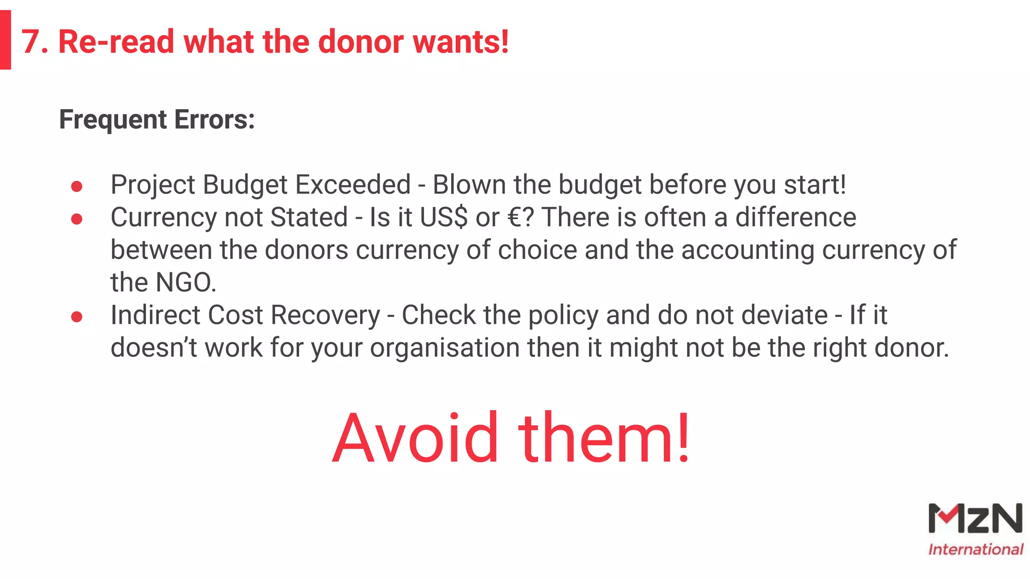 7. Re-read what the donor wants!
Frequent Errors:
● Project Budget Exceeded - Blown the budget before you start!
● Currency not Stated - Is it US$ or €? There is often a difference
between the donors currency of choice and the accounting currency of
the NGO.
● Indirect Cost Recovery - Check the policy and do not deviate - If it
doesn’t work for your organisation then it might not be the right donor.
Avoid them!
 
