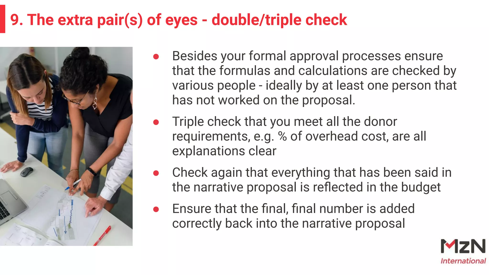 ● Besides your formal approval processes ensure
that the formulas and calculations are checked by
various people - ideally by at least one person that
has not worked on the proposal.
● Triple check that you meet all the donor
requirements, e.g. % of overhead cost, are all
explanations clear
● Check again that everything that has been said in
the narrative proposal is reﬂected in the budget
● Ensure that the ﬁnal, ﬁnal number is added
correctly back into the narrative proposal
9. The extra pair(s) of eyes - double/triple check
 