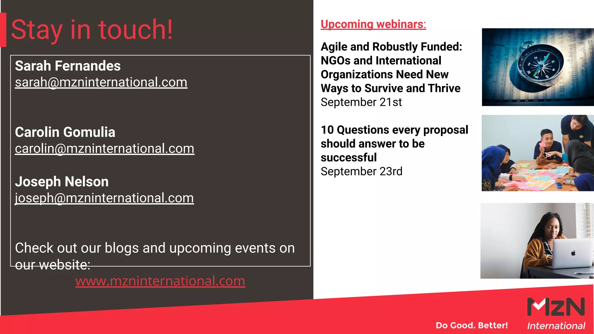 Stay in touch!
Sarah Fernandes
sarah@mzninternational.com
Carolin Gomulia
carolin@mzninternational.com
Joseph Nelson
joseph@mzninternational.com
Check out our blogs and upcoming events on
our website:
www.mzninternational.com
Agile and Robustly Funded:
NGOs and International
Organizations Need New
Ways to Survive and Thrive
September 21st
10 Questions every proposal
should answer to be
successful
September 23rd
Upcoming webinars:
 
