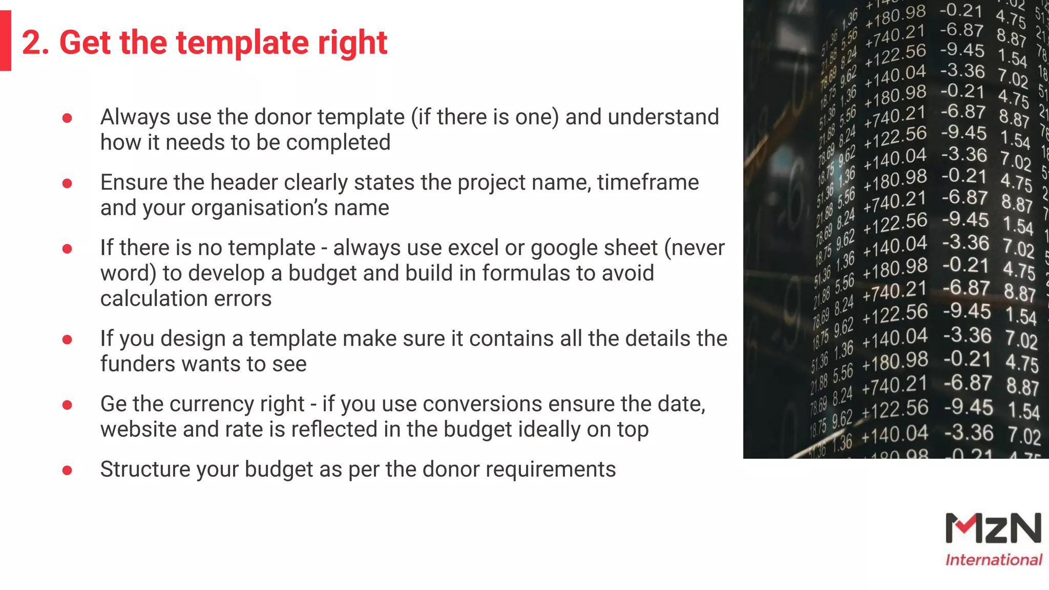 2. Get the template right
● Always use the donor template (if there is one) and understand
how it needs to be completed
● Ensure the header clearly states the project name, timeframe
and your organisation’s name
● If there is no template - always use excel or google sheet (never
word) to develop a budget and build in formulas to avoid
calculation errors
● If you design a template make sure it contains all the details the
funders wants to see
● Ge the currency right - if you use conversions ensure the date,
website and rate is reﬂected in the budget ideally on top
● Structure your budget as per the donor requirements
 