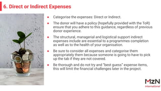 ● Categorise the expenses: Direct or Indirect.
● The donor will have a policy (hopefully provided with the ToR)
ensure that you adhere to this guidance, regardless of previous
donor experience.
● The structural, managerial and logistical support indirect
expenses include are essential to a programmes completion
as well as to the health of your organisation.
● Be sure to consider all expenses and categorise them
appropriately them because someone is going to have to pick
up the tab if they are not covered.
● Be thorough and do not try and “best guess” expense items,
this will limit the ﬁnancial challenges later in the project.
6. Direct or Indirect Expenses
 