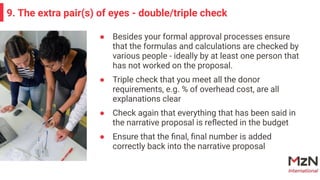 ● Besides your formal approval processes ensure
that the formulas and calculations are checked by
various people - ideally by at least one person that
has not worked on the proposal.
● Triple check that you meet all the donor
requirements, e.g. % of overhead cost, are all
explanations clear
● Check again that everything that has been said in
the narrative proposal is reﬂected in the budget
● Ensure that the ﬁnal, ﬁnal number is added
correctly back into the narrative proposal
9. The extra pair(s) of eyes - double/triple check
 