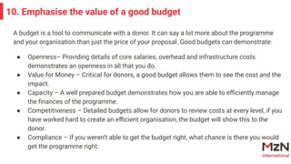 A budget is a tool to communicate with a donor. It can say a lot more about the programme
and your organisation than just the price of your proposal. Good budgets can demonstrate:
● Openness– Providing details of core salaries, overhead and infrastructure costs
demonstrates an openness in all that you do.
● Value for Money – Critical for donors, a good budget allows them to see the cost and the
impact.
● Capacity – A well prepared budget demonstrates how you are able to eﬃciently manage
the ﬁnances of the programme.
● Competitiveness – Detailed budgets allow for donors to review costs at every level, if you
have worked hard to create an eﬃcient organisation, the budget will show this to the
donor.
● Compliance – If you weren’t able to get the budget right, what chance is there you would
get the programme right.
10. Emphasise the value of a good budget
 