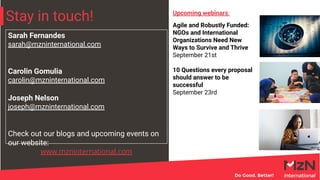Stay in touch!
Sarah Fernandes
sarah@mzninternational.com
Carolin Gomulia
carolin@mzninternational.com
Joseph Nelson
joseph@mzninternational.com
Check out our blogs and upcoming events on
our website:
www.mzninternational.com
Agile and Robustly Funded:
NGOs and International
Organizations Need New
Ways to Survive and Thrive
September 21st
10 Questions every proposal
should answer to be
successful
September 23rd
Upcoming webinars:
 