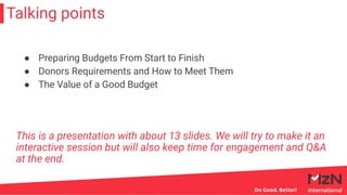 Talking points
This is a presentation with about 13 slides. We will try to make it an
interactive session but will also keep time for engagement and Q&A
at the end.
● Preparing Budgets From Start to Finish
● Donors Requirements and How to Meet Them
● The Value of a Good Budget
 