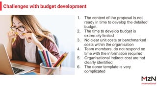 1. The content of the proposal is not
ready in time to develop the detailed
budget
2. The time to develop budget is
extremely limited
3. No clear unit costs or benchmarked
costs within the organisation
4. Team members, do not respond on
time with the information required
5. Organisational indirect cost are not
clearly identified
6. The donor template is very
complicated
Challenges with budget development
 
