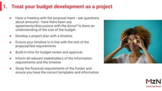 ● Have a meeting with the proposal team - ask questions
about amounts - have there been any
agreements/discussions with the donor? Is there an
understanding of the size of the budget.
● Develop a project plan with a timeline.
● Ensure your timeline is in line with the rest of the
proposal/bid requirements
● Build in time for budget review and approval.
● Inform all relevant stakeholders of the information
requirements and the timeline
● Study the ﬁnancial requirements of the funder and
ensure you have the correct templates and information
1. Treat your budget development as a project
 