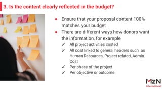 3. Is the content clearly reﬂected in the budget?
● Ensure that your proposal content 100%
matches your budget
● There are different ways how donors want
the information, for example
✓ All project activities costed
✓ All cost linked to general headers such as
Human Resources, Project related, Admin.
Cost
✓ Per phase of the project
✓ Per objective or outcome
 