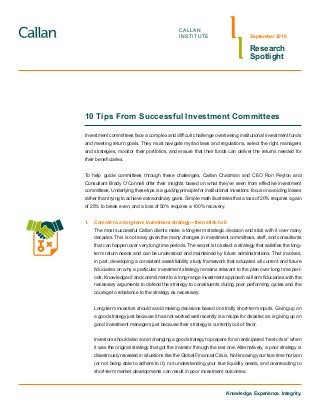 Knowledge. Experience. Integrity.
CALLAN
INSTITUTE
Research
Spotlight
September 2016
10 Tips From Successful Investment Committees
Investment committees face a complex and difficult challenge overseeing institutional investment funds
and meeting return goals. They must navigate myriad laws and regulations, select the right managers
and strategies, monitor their portfolios, and ensure that their funds can deliver the returns needed for
their beneficiaries.
To help guide committees through these challenges, Callan Chairman and CEO Ron Peyton and
Consultant Brady O’Connell offer their insights based on what they’ve seen from effective investment
committees. Underlying these tips is a guiding principle for institutional investors: focus on avoiding losses
rather than trying to achieve extraordinary gains. Simple math illustrates that a loss of 20% requires a gain
of 25% to break even, and a loss of 50% requires a 100% recovery.
1.	 Commit to a long-term investment strategy—then stick to it
The most successful Callan clients make a long-term strategic decision and stick with it over many
decades. This is not easy given the many changes in investment committees, staff, and consultants
that can happen over very long time periods. The secret is to select a strategy that satisfies the long-
term return needs and can be understood and maintained by future administrations. That involves,
in part, developing a consistent asset/liability study framework that educates all current and future
fiduciaries on why a particular investment strategy remains relevant to the plan over long time peri-
ods. Knowledge of and commitment to a long-range investment approach will arm fiduciaries with the
necessary arguments to defend the strategy to constituents during poor performing cycles and the
courage to rebalance to the strategy as necessary.
Long-term investors should avoid making decisions based on strictly short-term inputs. Giving up on
a good strategy just because it has not worked well recently is a recipe for disaster, as is giving up on
good investment managers just because their strategy is currently out of favor.
Investors should also avoid changing a good strategy to prepare for an anticipated “next crisis” when
it was the original strategy that got the investor through the last one. Alternatively, a poor strategy is
disastrously revealed in situations like the Global Financial Crisis. Not knowing your true time horizon
(or not being able to adhere to it), not understanding your true liquidity needs, and overreacting to
short-term market developments can result in poor investment outcomes.
 