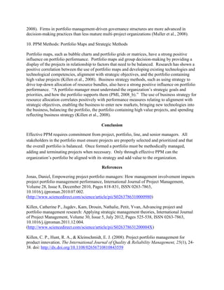 2008). Firms in portfolio management-driven governance structures are more advanced in
decision-making practices than less mature multi-project organizations (Muller et al., 2008).

10. PPM Methods: Portfolio Maps and Strategic Methods

Portfolio maps, such as bubble charts and portfolio grids or matrices, have a strong positive
influence on portfolio performance. Portfolio maps aid group decision-making by providing a
display of the projects in relationship to factors that need to be balanced. Research has shown a
positive correlation between the use of portfolio maps and developing existing technologies and
technological competencies, alignment with strategic objectives, and the portfolio containing
high value projects (Killen et al., 2008). Business strategy methods, such as using strategy to
drive top-down allocation of resource bundles, also have a strong positive influence on portfolio
performance. “A portfolio manager must understand the organization’s strategic goals and
priorities, and how the portfolio supports them (PMI, 2008_b).” The use of business strategy for
resource allocation correlates positively with performance measures relating to alignment with
strategic objectives, enabling the business to enter new markets, bringing new technologies into
the business, balancing the portfolio, the portfolio containing high value projects, and spending
reflecting business strategy (Killen et al., 2008).

                                           Conclusion

Effective PPM requires commitment from project, portfolio, line, and senior managers. All
stakeholders in the portfolio must ensure projects are properly selected and prioritized and that
the overall portfolio is balanced. Once formed a portfolio must be methodically managed,
adding and terminating projects when necessary. Only through effective PPM can the
organization’s portfolio be aligned with its strategy and add value to the organization.

                                            References

Jonas, Daniel, Empowering project portfolio managers: How management involvement impacts
project portfolio management performance, International Journal of Project Management,
Volume 28, Issue 8, December 2010, Pages 818-831, ISSN 0263-7863,
10.1016/j.ijproman.2010.07.002.
(http://www.sciencedirect.com/science/article/pii/S0263786310000980)

Killen, Catherine P., Jugdev, Kam, Drouin, Nathalie, Petit, Yvan, Advancing project and
portfolio management research: Applying strategic management theories, International Journal
of Project Management, Volume 30, Issue 5, July 2012, Pages 525-538, ISSN 0263-7863,
10.1016/j.ijproman.2011.12.004.
(http://www.sciencedirect.com/science/article/pii/S026378631200004X)

Killen, C. P., Hunt, R. A., & Kleinschmidt, E. J. (2008). Project portfolio management for
product innovation. The International Journal of Quality & Reliability Management, 25(1), 24-
38. doi: http://dx.doi.org/10.1108/02656710810843559
 