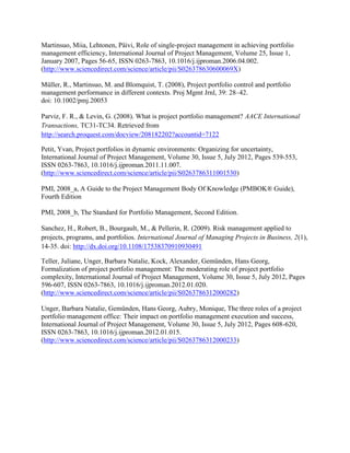 Martinsuo, Miia, Lehtonen, Päivi, Role of single-project management in achieving portfolio
management efficiency, International Journal of Project Management, Volume 25, Issue 1,
January 2007, Pages 56-65, ISSN 0263-7863, 10.1016/j.ijproman.2006.04.002.
(http://www.sciencedirect.com/science/article/pii/S026378630600069X)

Müller, R., Martinsuo, M. and Blomquist, T. (2008), Project portfolio control and portfolio
management performance in different contexts. Proj Mgmt Jrnl, 39: 28–42.
doi: 10.1002/pmj.20053

Parviz, F. R., & Levin, G. (2008). What is project portfolio management? AACE International
Transactions, TC31-TC34. Retrieved from
http://search.proquest.com/docview/208182202?accountid=7122

Petit, Yvan, Project portfolios in dynamic environments: Organizing for uncertainty,
International Journal of Project Management, Volume 30, Issue 5, July 2012, Pages 539-553,
ISSN 0263-7863, 10.1016/j.ijproman.2011.11.007.
(http://www.sciencedirect.com/science/article/pii/S0263786311001530)

PMI, 2008_a, A Guide to the Project Management Body Of Knowledge (PMBOK® Guide),
Fourth Edition

PMI, 2008_b, The Standard for Portfolio Management, Second Edition.

Sanchez, H., Robert, B., Bourgault, M., & Pellerin, R. (2009). Risk management applied to
projects, programs, and portfolios. International Journal of Managing Projects in Business, 2(1),
14-35. doi: http://dx.doi.org/10.1108/17538370910930491

Teller, Juliane, Unger, Barbara Natalie, Kock, Alexander, Gemünden, Hans Georg,
Formalization of project portfolio management: The moderating role of project portfolio
complexity, International Journal of Project Management, Volume 30, Issue 5, July 2012, Pages
596-607, ISSN 0263-7863, 10.1016/j.ijproman.2012.01.020.
(http://www.sciencedirect.com/science/article/pii/S0263786312000282)

Unger, Barbara Natalie, Gemünden, Hans Georg, Aubry, Monique, The three roles of a project
portfolio management office: Their impact on portfolio management execution and success,
International Journal of Project Management, Volume 30, Issue 5, July 2012, Pages 608-620,
ISSN 0263-7863, 10.1016/j.ijproman.2012.01.015.
(http://www.sciencedirect.com/science/article/pii/S0263786312000233)
 