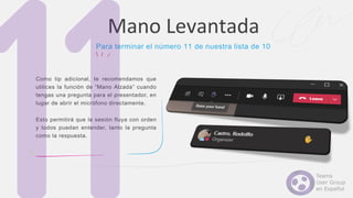 Como tip adicional, te recomendamos que
utilices la función de “Mano Alzada” cuando
tengas una pregunta para el presentador, en
lugar de abrir el micrófono directamente.
Esto permitirá que la sesión fluya con orden
y todos puedan entender, tanto la pregunta
como la respuesta.
Mano Levantada
Para terminar el número 11 de nuestra lista de 10
 