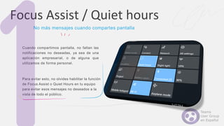 Cuando compartimos pantalla, no faltan las
notificaciones no deseadas, ya sea de una
aplicación empresarial, o de alguna que
utilizamos de forma personal.
Para evitar esto, no olvides habilitar la función
de Focus Assist o Quiet Hours en tu equipo
para evitar esos mensajes no deseados a la
vista de todo el público.
Focus Assist / Quiet hours
No más mensajes cuando compartes pantalla
 