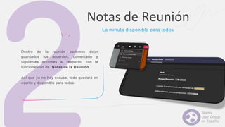 Dentro de la reunión podemos dejar
guardados los acuerdos, comentario y
siguientes acciones al respecto, con la
funcionalidad de Notas de la Reunión.
Así que ya no hay excusa, todo quedará en
escrito y disponible para todos.
Notas de Reunión
La minuta disponible para todos
 