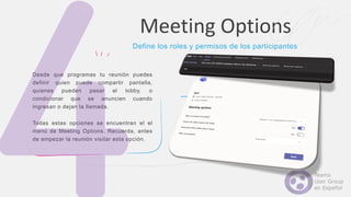 Desde que programas tu reunión puedes
definir quien puede compartir pantalla,
quienes pueden pasar el lobby, o
condicionar que se anuncien cuando
ingresan o dejan la llamada.
Todas estas opciones se encuentran el el
menú de Meeting Options. Recuerda, antes
de empezar la reunión visitar esta opción.
Meeting Options
Define los roles y permisos de los participantes
 