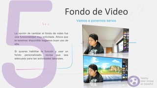 La opción de cambiar el fondo de video fue
una funcionalidad muy solicitada. Ahora que
la tenemos disponible hagamos buen uso de
ella.
Si quieres habilitar la función y usar un
fondo personalizado, revisa que sea
adecuado para las actividades laborales.
Fondo de Video
Vamos a ponernos serios
 