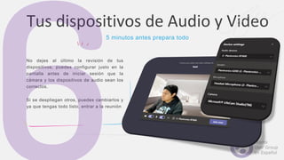 No dejes al último la revisión de tus
dispositivos, puedes configurar justo en la
pantalla antes de iniciar sesión que la
cámara y los dispositivos de audio sean los
correctos.
Si se despliegan otros, puedes cambiarlos y
ya que tengas todo listo, entrar a la reunión
Tus dispositivos de Audio y Video
5 minutos antes prepara todo
 