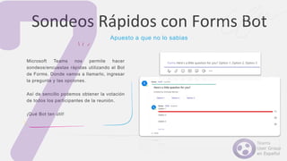 Microsoft Teams nos permite hacer
sondeos/encuestas rápidas utilizando el Bot
de Forms. Donde vamos a llamarlo, ingresar
la pregunta y las opciones.
Así de sencillo podemos obtener la votación
de todos los participantes de la reunión.
¡Qué Bot tan útil!
Sondeos Rápidos con Forms Bot
Apuesto a que no lo sabias
 