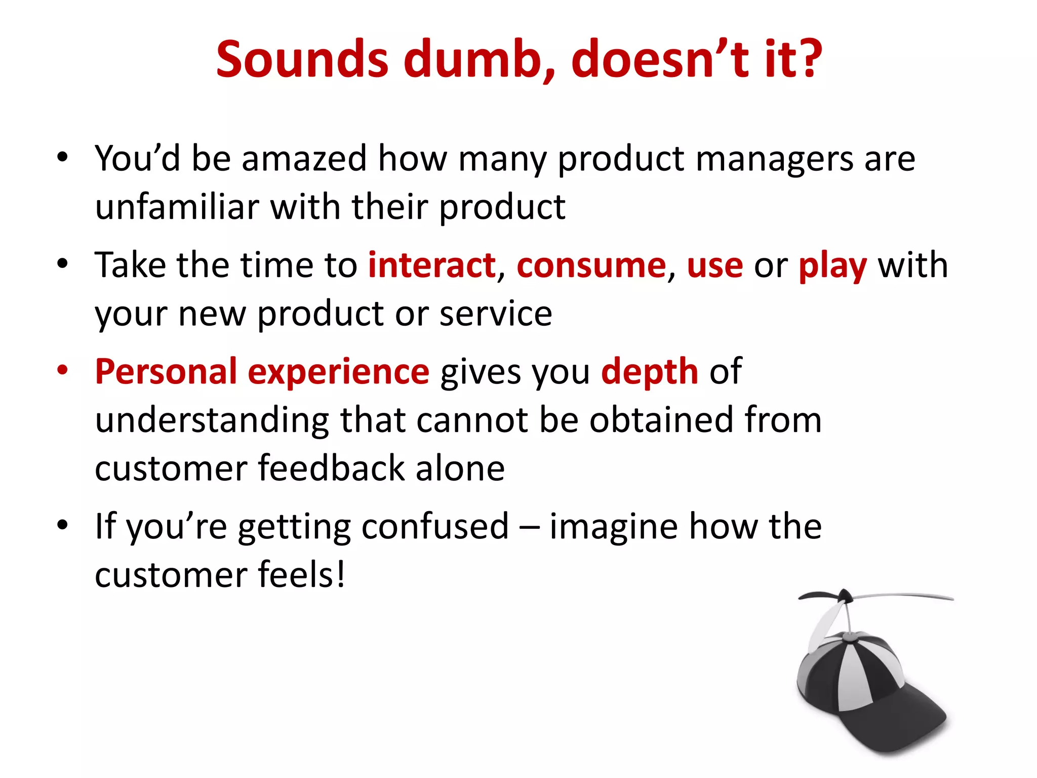 Sounds dumb, doesn’t it?
• You’d be amazed how many product managers are
  unfamiliar with their product
• Take the time to interact, consume, use or play with
  your new product or service
• Personal experience gives you depth of
  understanding that cannot be obtained from
  customer feedback alone
• If you’re getting confused – imagine how the
  customer feels!
 