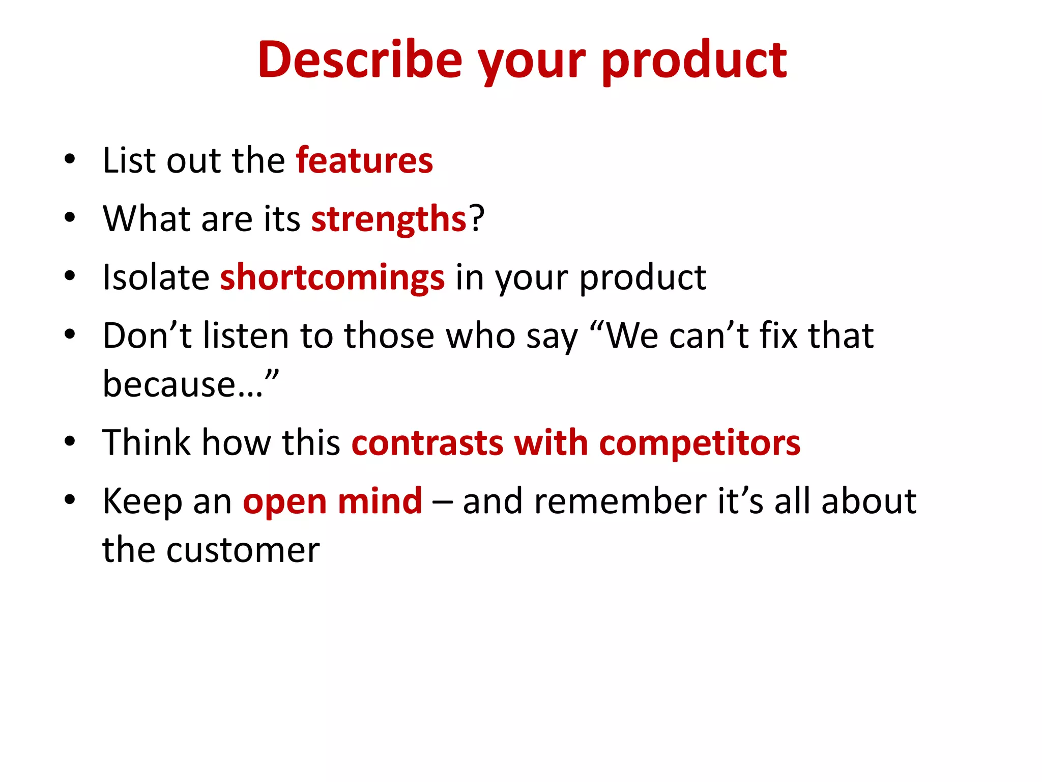 Describe your product
• List out the features
• What are its strengths?
• Isolate shortcomings in your product
• Don’t listen to those who say “We can’t fix that
  because…”
• Think how this contrasts with competitors
• Keep an open mind – and remember it’s all about
  the customer
 