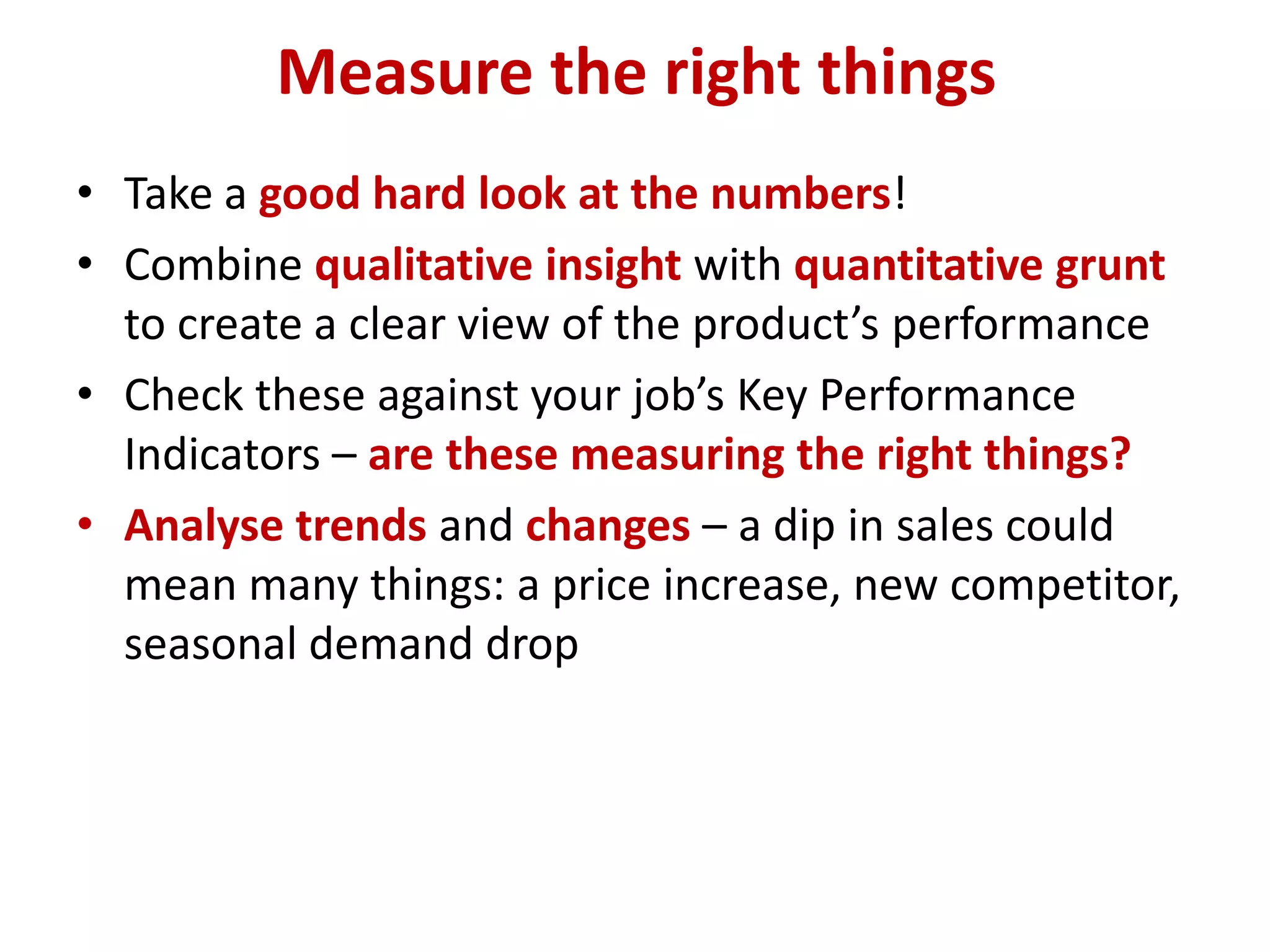 Measure the right things
• Take a good hard look at the numbers!
• Combine qualitative insight with quantitative grunt
  to create a clear view of the product’s performance
• Check these against your job’s Key Performance
  Indicators – are these measuring the right things?
• Analyse trends and changes – a dip in sales could
  mean many things: a price increase, new competitor,
  seasonal demand drop
 