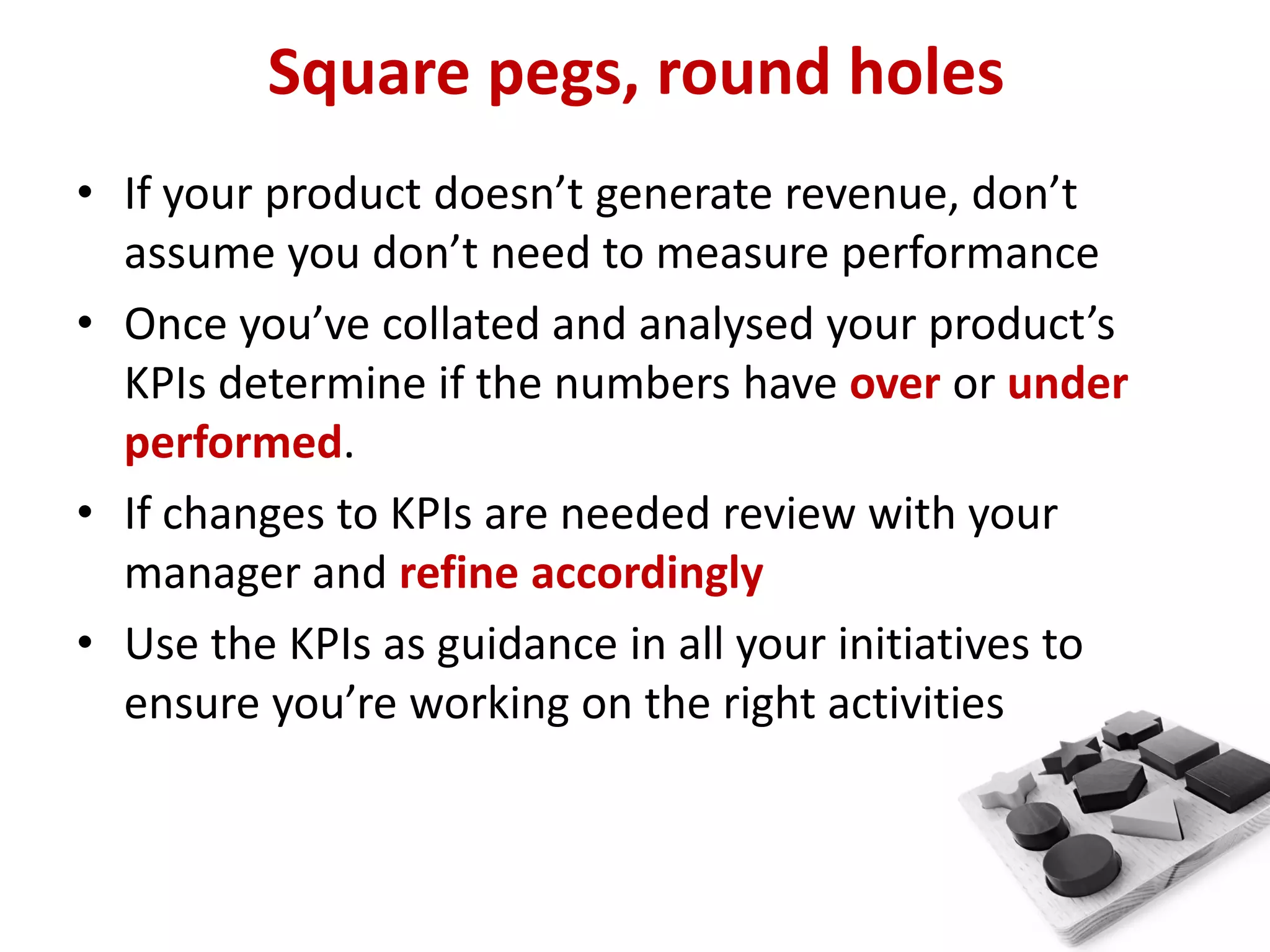 Square pegs, round holes
• If your product doesn’t generate revenue, don’t
  assume you don’t need to measure performance
• Once you’ve collated and analysed your product’s
  KPIs determine if the numbers have over or under
  performed.
• If changes to KPIs are needed review with your
  manager and refine accordingly
• Use the KPIs as guidance in all your initiatives to
  ensure you’re working on the right activities
 