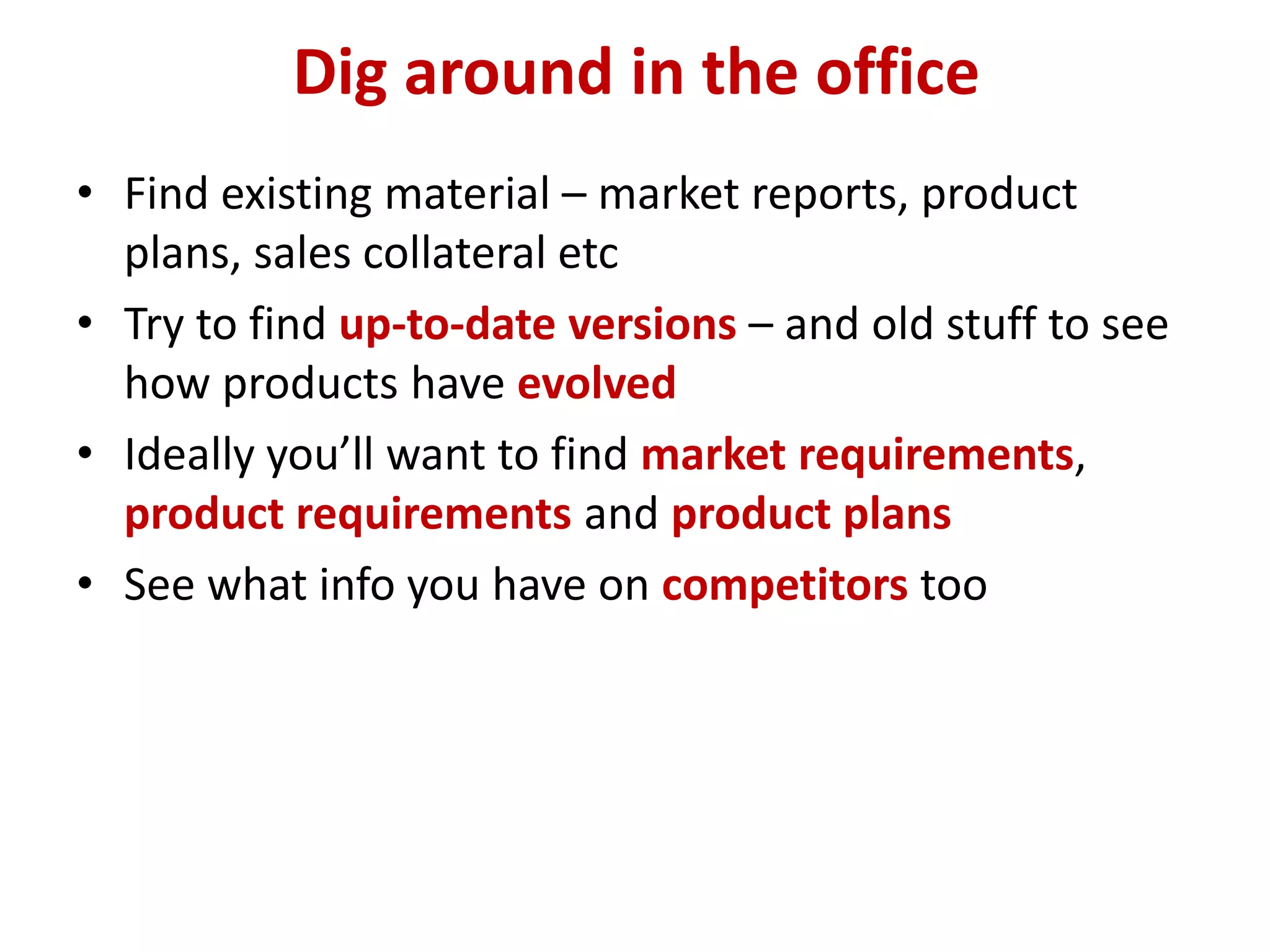 Dig around in the office
• Find existing material – market reports, product
  plans, sales collateral etc
• Try to find up-to-date versions – and old stuff to see
  how products have evolved
• Ideally you’ll want to find market requirements,
  product requirements and product plans
• See what info you have on competitors too
 