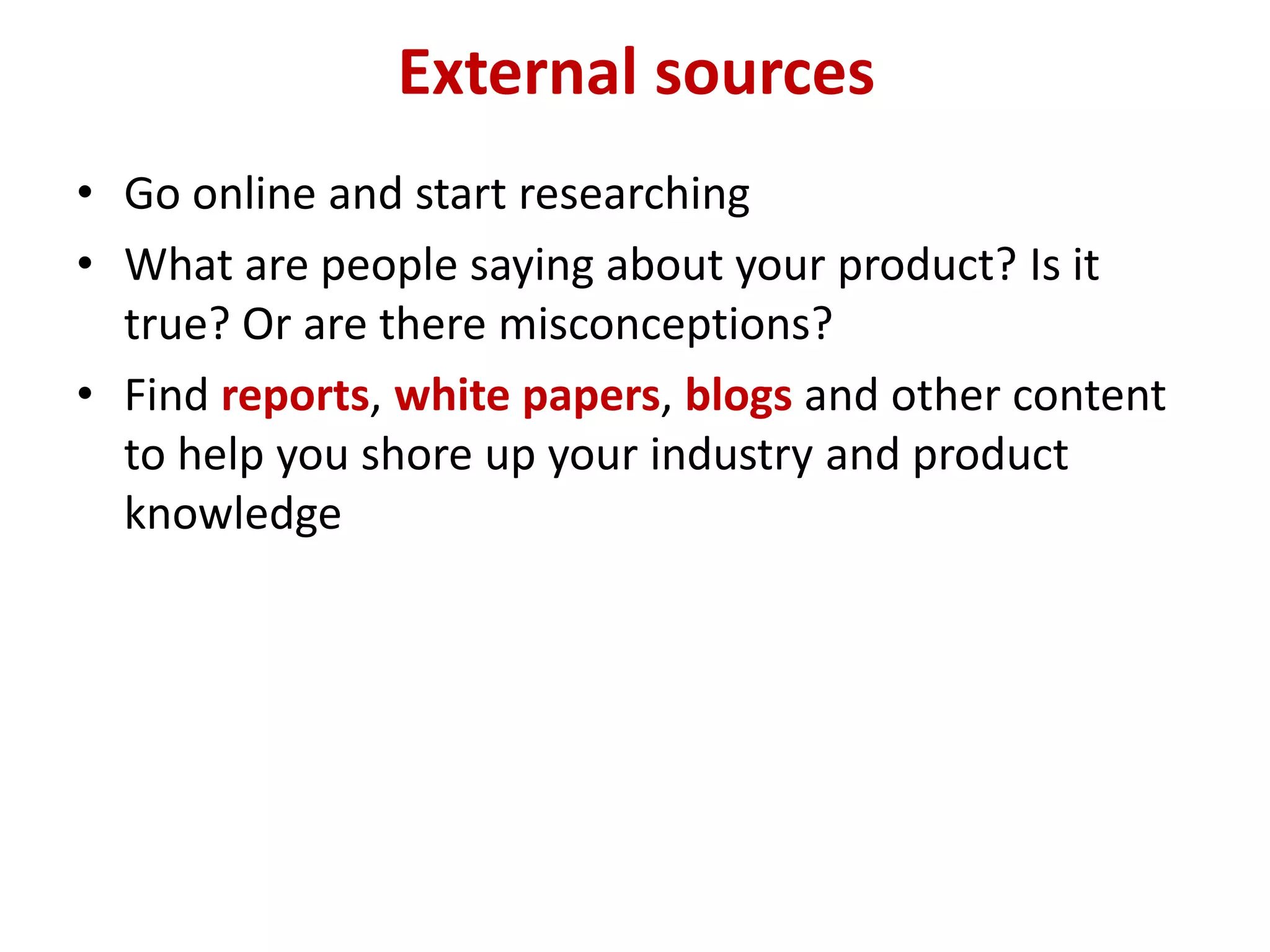 External sources
• Go online and start researching
• What are people saying about your product? Is it
  true? Or are there misconceptions?
• Find reports, white papers, blogs and other content
  to help you shore up your industry and product
  knowledge
 
