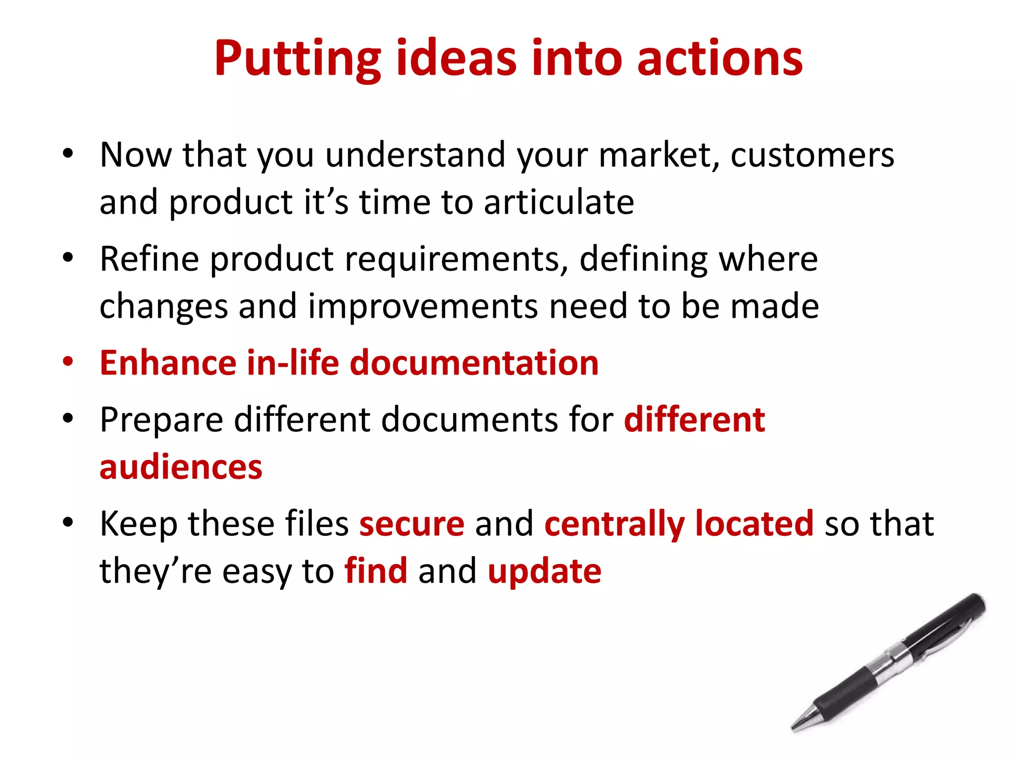 Putting ideas into actions
• Now that you understand your market, customers
  and product it’s time to articulate
• Refine product requirements, defining where
  changes and improvements need to be made
• Enhance in-life documentation
• Prepare different documents for different
  audiences
• Keep these files secure and centrally located so that
  they’re easy to find and update
 