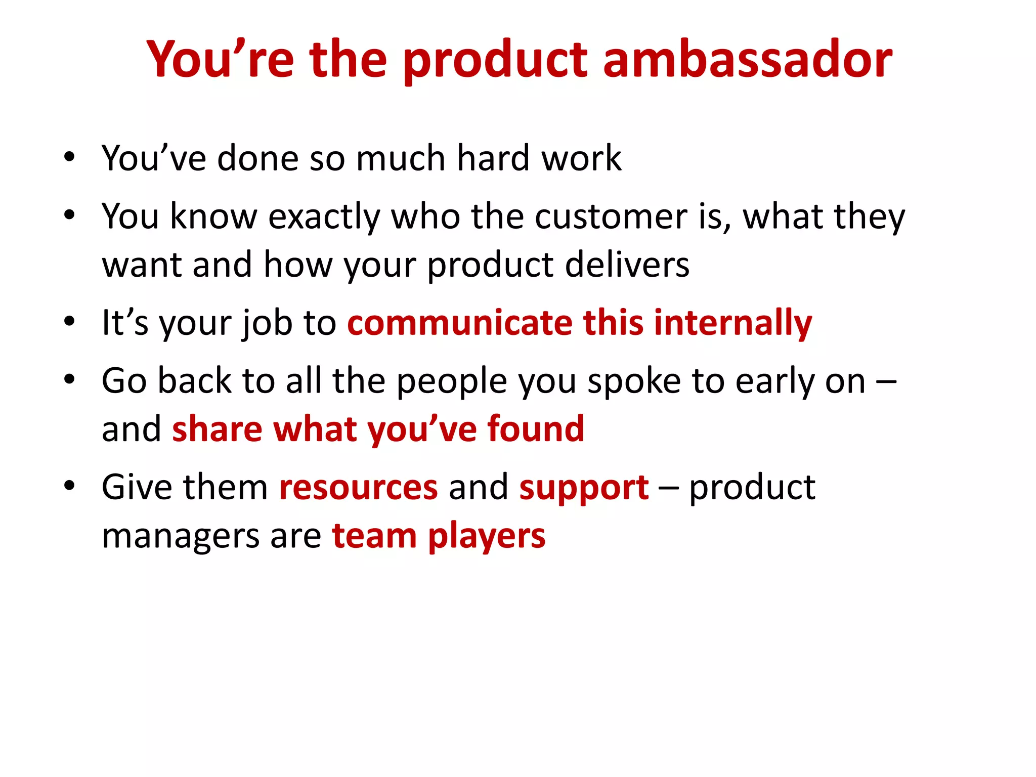 You’re the product ambassador
• You’ve done so much hard work
• You know exactly who the customer is, what they
  want and how your product delivers
• It’s your job to communicate this internally
• Go back to all the people you spoke to early on –
  and share what you’ve found
• Give them resources and support – product
  managers are team players
 