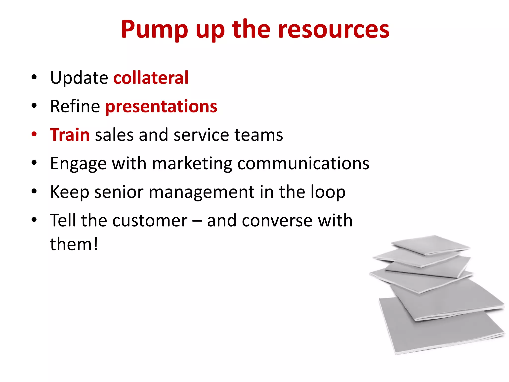 Pump up the resources
•   Update collateral
•   Refine presentations
•   Train sales and service teams
•   Engage with marketing communications
•   Keep senior management in the loop
•   Tell the customer – and converse with
    them!
 