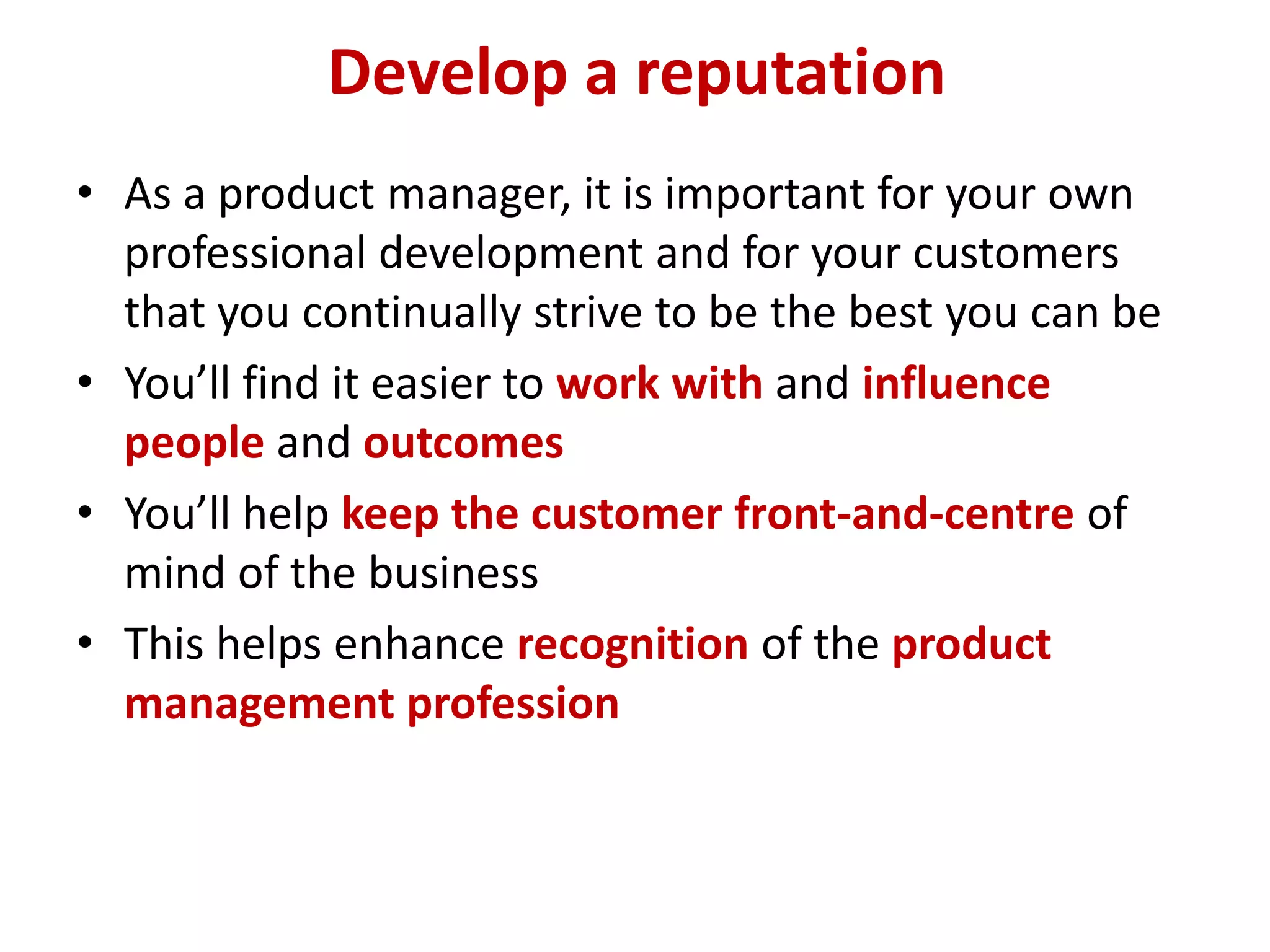 Develop a reputation
• As a product manager, it is important for your own
  professional development and for your customers
  that you continually strive to be the best you can be
• You’ll find it easier to work with and influence
  people and outcomes
• You’ll help keep the customer front-and-centre of
  mind of the business
• This helps enhance recognition of the product
  management profession
 