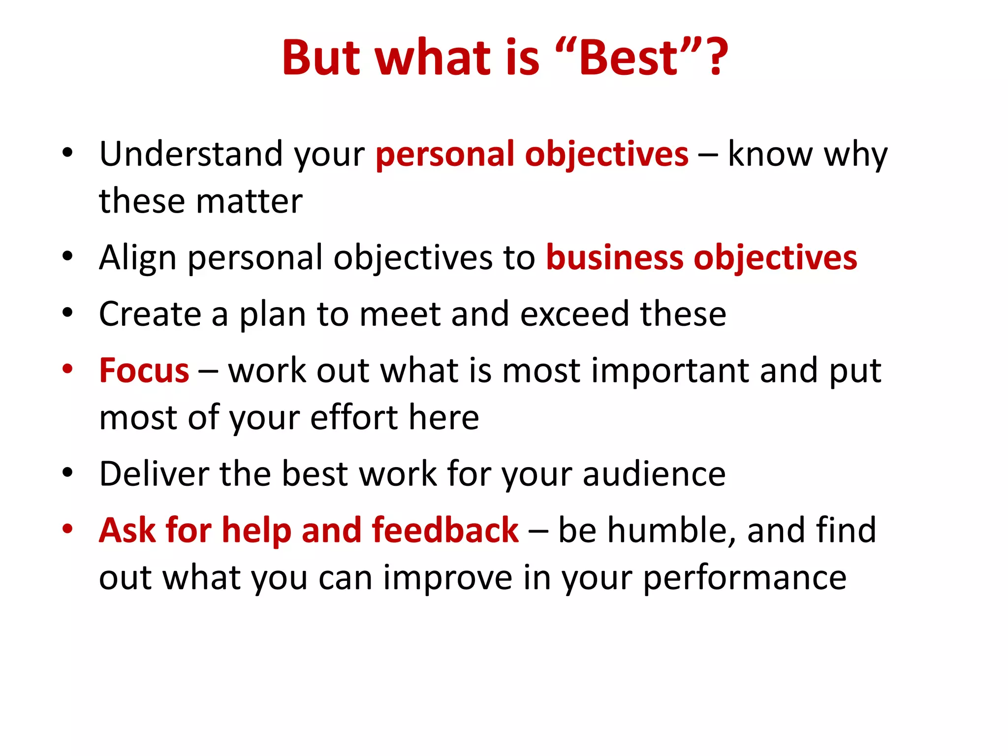 But what is “Best”?
• Understand your personal objectives – know why
  these matter
• Align personal objectives to business objectives
• Create a plan to meet and exceed these
• Focus – work out what is most important and put
  most of your effort here
• Deliver the best work for your audience
• Ask for help and feedback – be humble, and find
  out what you can improve in your performance
 