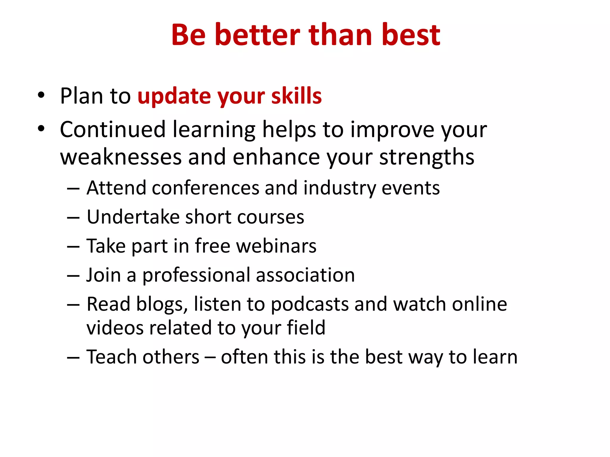 Be better than best
• Plan to update your skills
• Continued learning helps to improve your
  weaknesses and enhance your strengths
  – Attend conferences and industry events
  – Undertake short courses
  – Take part in free webinars
  – Join a professional association
  – Read blogs, listen to podcasts and watch online
    videos related to your field
  – Teach others – often this is the best way to learn
 
